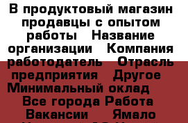 В продуктовый магазин продавцы с опытом работы › Название организации ­ Компания-работодатель › Отрасль предприятия ­ Другое › Минимальный оклад ­ 1 - Все города Работа » Вакансии   . Ямало-Ненецкий АО,Новый Уренгой г.